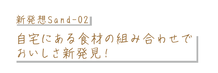 新発想Sand-02｜自宅にある食材の組み合わせでおいしさ新発見！