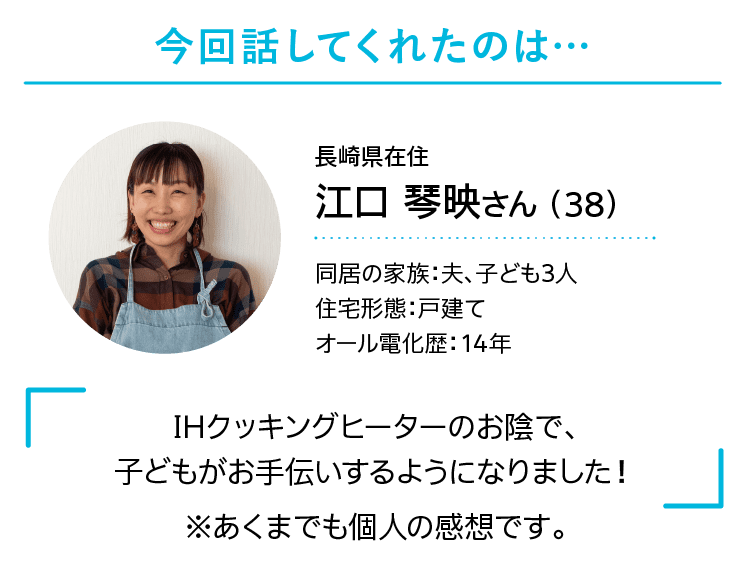 今回話してくれたのは…｜長崎県在住｜江口 琴映さん （38）｜同居の家族：夫、子ども3人｜住宅形態：戸建て｜オール電化歴：14年｜IHクッキングヒーターのお陰で、子どもがお手伝いするようになりました！｜※あくまでも個人の感想です。