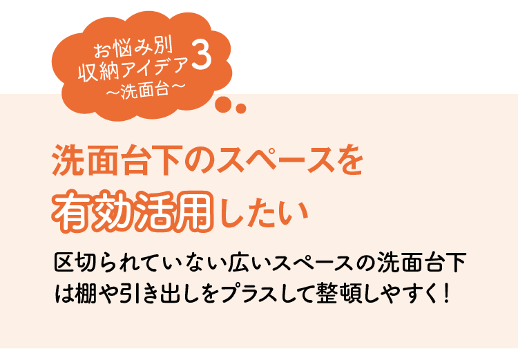 お悩み別収納アイデア3｜洗面台｜洗面台下のスペースを有効活用したい｜区切られていない広いスペースの洗面台下は棚や引き出しをプラスして整頓しやすく！