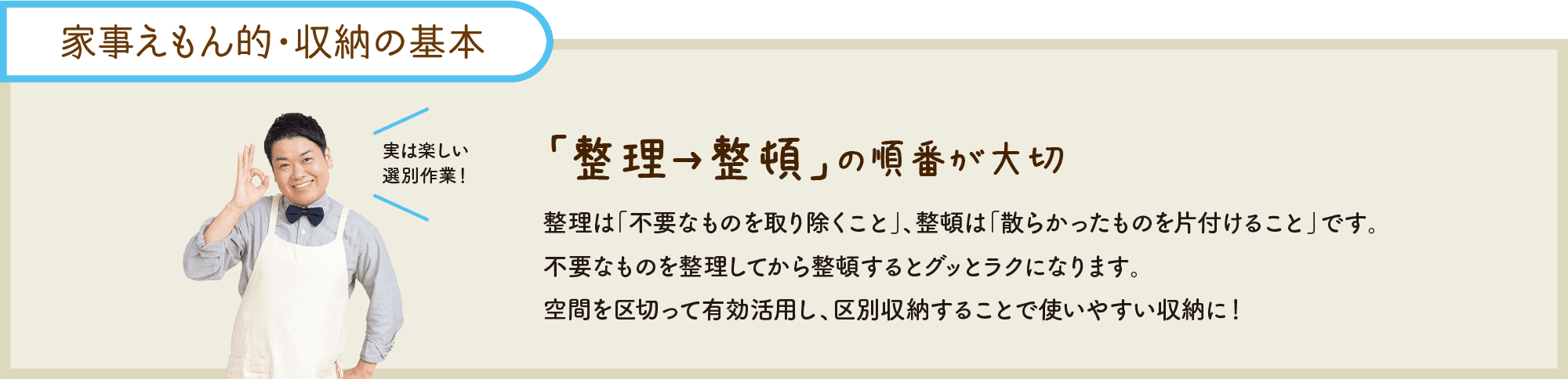 “家事えもん的・収納の基本｜「整理→整頓」の順番が大切｜整理は「不要なものを取り除くこと」、整頓は「散らかったものを片付けること」です。不要なものを整理してから整頓するとグッとラクになります。空間を区切って有効活用し、区別収納することで使いやすい収納に！｜実は楽しい選別作業！