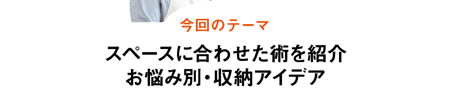 今回のテーマ｜スペースに合わせた術を紹介お悩み別・収納アイデア