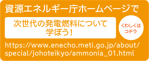 資源エネルギー庁ホームページで次世代の発電燃料について学ぼう！｜https://www.enecho.meti.go.jp/about/special/johoteikyo/ammonia_01.html｜くわしくはコチラ