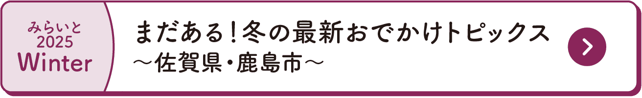 みらいと｜2025｜Winter｜まだある！冬の最新おでかけトピックス｜～佐賀県・鹿島市～