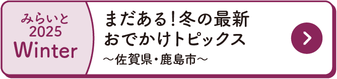みらいと｜2025｜Winter｜まだある！冬の最新おでかけトピックス｜～佐賀県・鹿島市～