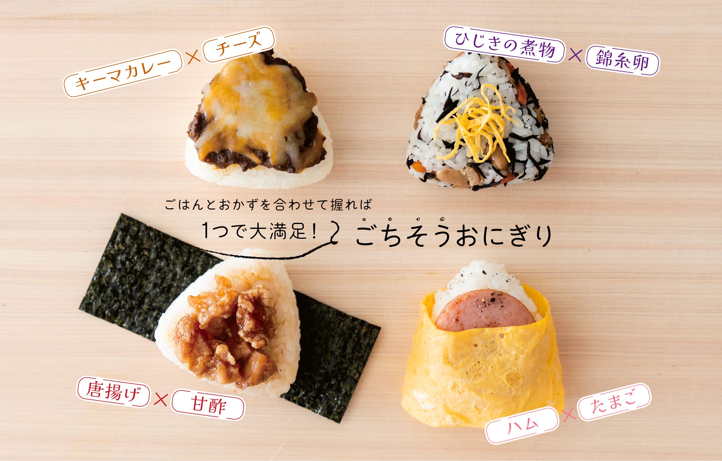 ごはんとおかずを合わせて握れば｜1つで大満足！｜ごちそうおにぎり｜キーマカレー×チーズ｜ひじきの煮物×錦糸卵｜唐揚げ×甘酢｜ハム×たまご