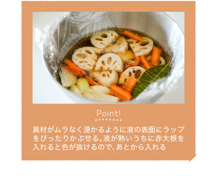 Point!｜具材がムラなく浸かるように液の表面にラップをぴったりかぶせる。液が熱いうちに赤大根を入れると色が抜けるので、あとから入れる