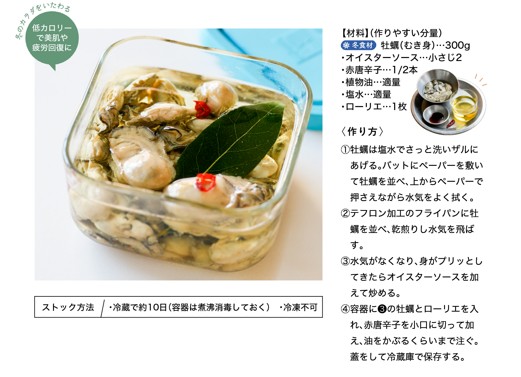冬のカラダをいたわる｜低カロリーで美肌や疲労回復に｜【材料】（作りやすい分量）｜冬食材｜牡蠣（むき身）…300g ・オイスターソース…小さじ2 ・赤唐辛子…1/2本 ・植物油…適量 ・塩水…適量 ・ローリエ…1枚｜〈作り方〉｜①牡蠣は塩水でさっと洗いザルにあげる。バットにペーパーを敷いて牡蠣を並べ、上からペーパーで押さえながら水気をよく拭く。｜②テフロン加工のフライパンに牡蠣を並べ、乾煎りし水気を飛ばす。｜③水気がなくなり、身がプリッとしてきたらオイスターソースを加えて炒める。｜④容器に❸の牡蠣とローリエを入れ、赤唐辛子を小口に切って加え、油をかぶるくらいまで注ぐ。蓋をして冷蔵庫で保存する。｜ストック方法｜・冷蔵で約10日（容器は煮沸消毒しておく） ・冷凍不可