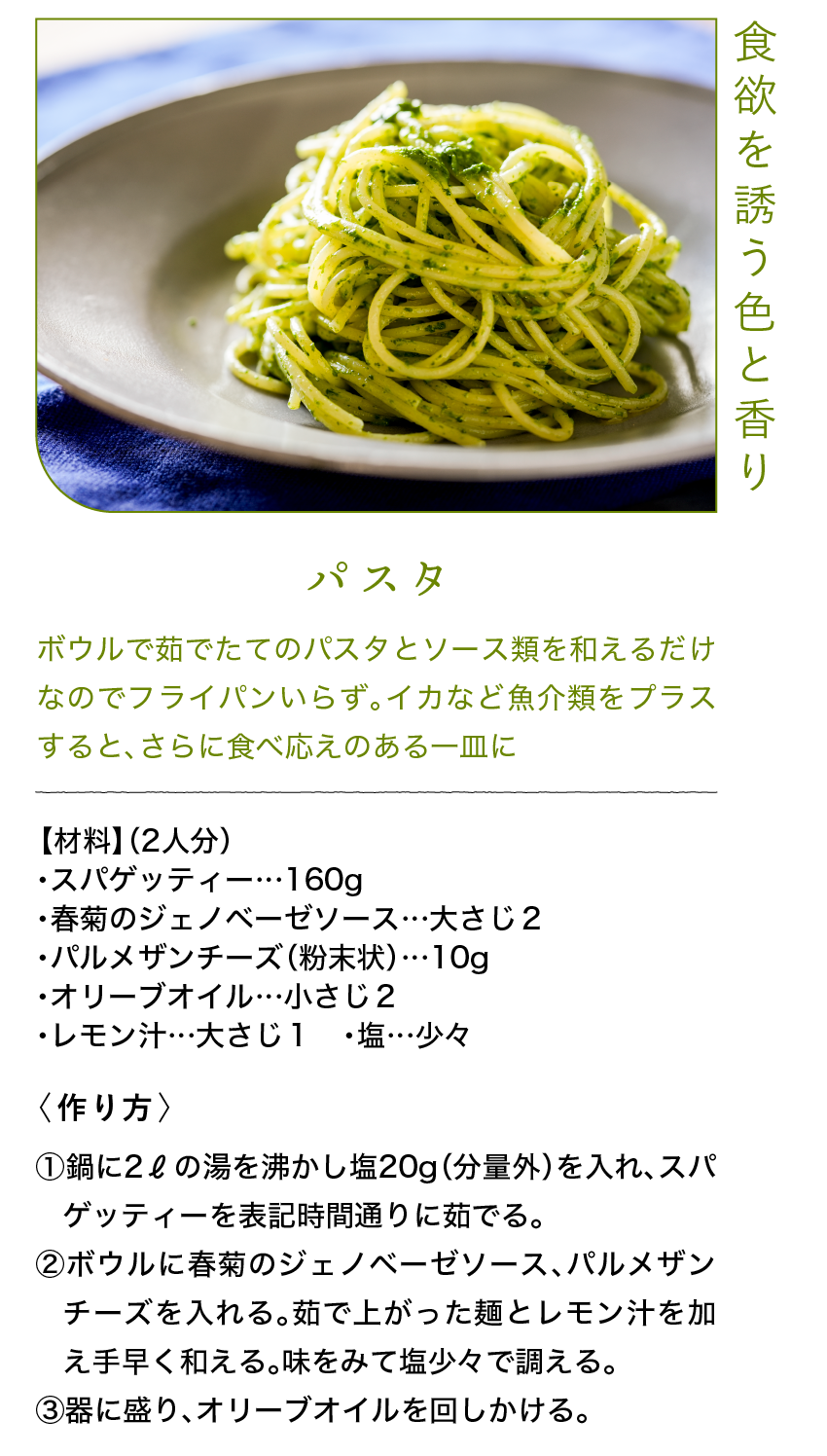 食欲を誘う色と香り｜パスタ｜ボウルで茹でたてのパスタとソース類を和えるだけなのでフライパンいらず。イカなど魚介類をプラスすると、さらに食べ応えのある一皿に｜【材料】（2人分）｜・スパゲッティー…160g ・春菊のジェノベーゼソース…大さじ２ ・パルメザンチーズ（粉末状）…10g ・オリーブオイル…小さじ２ ・レモン汁…大さじ１ ・塩…少々｜〈作り方〉｜①鍋に2ℓの湯を沸かし塩20g（分量外）を入れ、スパゲッティーを表記時間通りに茹でる。｜②ボウルに春菊のジェノベーゼソース、パルメザンチーズを入れる。茹で上がった麺とレモン汁を加え手早く和える。味をみて塩少々で調える。｜③器に盛り、オリーブオイルを回しかける。