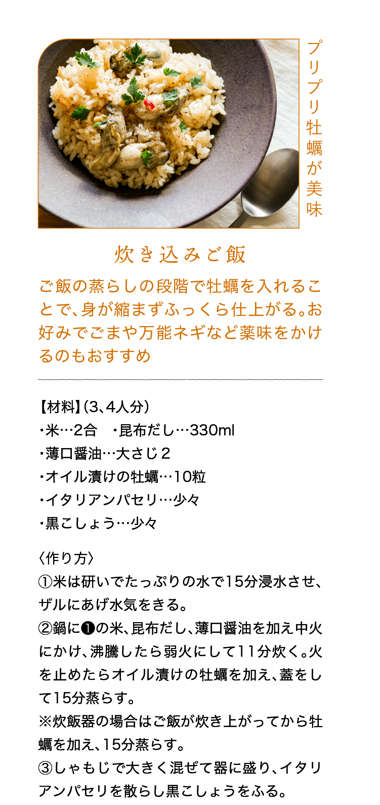 プリプリ牡蠣が美味｜炊き込みご飯｜ご飯の蒸らしの段階で牡蠣を入れることで、身が縮まずふっくら仕上がる。お好みでごまや万能ネギなど薬味をかけるのもおすすめ｜【材料】（3、4人分）｜・米…2合 ・昆布だし…330ml ・薄口醤油…大さじ２ ・オイル漬けの牡蠣…10粒 ・イタリアンパセリ…少々 ・黒こしょう…少々｜〈作り方〉｜①米は研いでたっぷりの水で15分浸水させ、ザルにあげ水気をきる。｜②鍋に❶の米、昆布だし、薄口醤油を加え中火にかけ、沸騰したら弱火にして11分炊く。火を止めたらオイル漬けの牡蠣を加え、蓋をして15分蒸らす。※炊飯器の場合はご飯が炊き上がってから牡蠣を加え、15分蒸らす。｜③しゃもじで大きく混ぜて器に盛り、イタリアンパセリを散らし黒こしょうをふる。