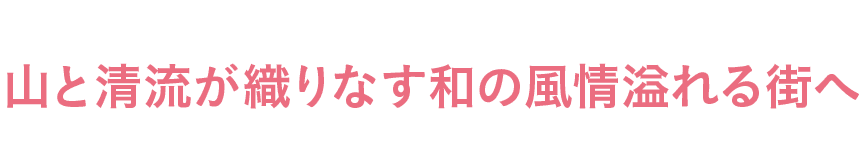 山と清流が織りなす和の風情溢れる街へ